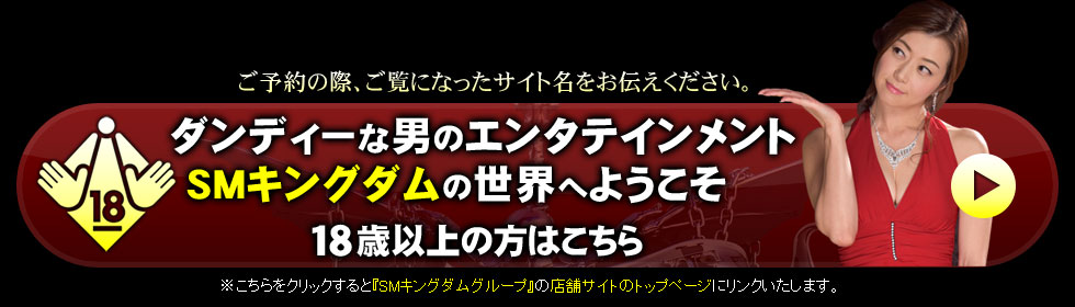 さあ、ダンディーなsm-kingdom・SMキングダムの世界へようこそ。18歳以上の方はこちら。※こちらをクリックすると『sm-kingdom・SMキングダムグループ』の店舗サイトのトップページにリンクいたします
